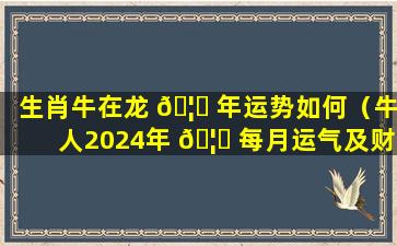生肖牛在龙 🦆 年运势如何（牛人2024年 🦊 每月运气及财运）